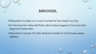MINOXIDIL
Minoxidil Is Available As A Lotion You Rub On Your Scalp Every Day;
It's Not Clear How Minoxidil Works, But Evidence Suggests It Can Cause Hair
Regrowth In Some Men;
Minoxidil Is Currently The Only Medicine Available To Treat Female-pattern
Baldness.
 