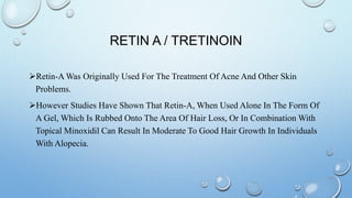RETIN A / TRETINOIN
Retin-A Was Originally Used For The Treatment Of Acne And Other Skin
Problems.
However Studies Have Shown That Retin-A, When Used Alone In The Form Of
A Gel, Which Is Rubbed Onto The Area Of Hair Loss, Or In Combination With
Topical Minoxidil Can Result In Moderate To Good Hair Growth In Individuals
With Alopecia.
 