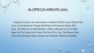 ALOPECIA AREATA (AA)
Alopecia Areata Is An Autoimmune Condition Which Causes Patchy Hair
Loss. It Can Result In A Single Bald Patch Or Extensive Patchy Hair
Loss. Also Known As Spot Baldness, Often, It Results In A Few Bald
Spots On The Scalp, Each About The Size Of A Coin. The Disease May
Cause Psychological Stress. People Are Generally Otherwise Healthy.
 