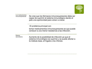 Los medicamentos
inmunosupresores   Se cree que los fármacos inmunosupresores debe ser
                   capaz de suprimir el sistema inmunológico dando el
                   pelo una oportunidad para volver a crecer.


                    El problema principal con
                   tomar medicamentos inmunosupresores es que puede
                   conducir a una menor resistencia a las infección.

Efectos
secundarios        Aumento de la posibilidad de infección ya que el
                   sistema inmunológico se suprime y se puede afectar a
                   la médula ósea, el hígado o los riñones.
 