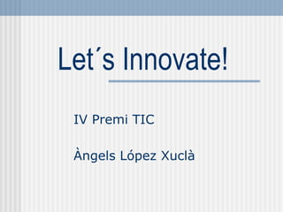 Let´s Innovate!
 IV Premi TIC

 Àngels López Xuclà
 