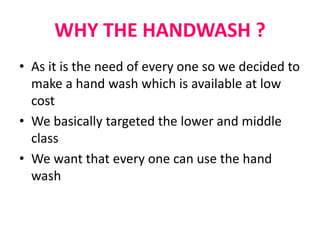 WHY THE HANDWASH ?
• As it is the need of every one so we decided to
make a hand wash which is available at low
cost
• We basically targeted the lower and middle
class
• We want that every one can use the hand
wash
 