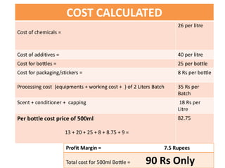 COST CALCULATED
Cost of chemicals =
26 per litre
Cost of additives = 40 per litre
Cost for bottles = 25 per bottle
Cost for packaging/stickers = 8 Rs per bottle
Processing cost (equipments + working cost + ) of 2 Liters Batch 35 Rs per
Batch
Scent + conditioner + capping 18 Rs per
Litre
Per bottle cost price of 500ml
13 + 20 + 25 + 8 + 8.75 + 9 =
82.75
Profit Margin = 7.5 Rupees
Total cost for 500ml Bottle = 90 Rs Only
 