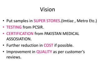 Vision
• Put samples in SUPER STORES.(Imtiaz , Metro Etc.)
• TESTING from PCSIR.
• CERTIFICATION from PAKISTAN MEDICAL
ASSOSIATION.
• Further reduction in COST if possible.
• Improvement in QUALITY as per customer’s
reviews.
 