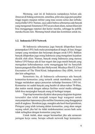 9
Memang, saat ini di Indonesia nampaknya belum ada
ilmuwan di bidang astronomi, antariksa, pilot atau juga para pejabat
tinggi negara maupun militer yang mau secara serius dan terbuka
menyelidiki UFO. Namun, saya yakin bahwa sebenarnya ada banyak
yang mengamati fenomena UFO secara diam-diam, namun khawatir
bisa mengganggu reputasi dan karier mereka, sehingga ke publik
mereka bicara lain. Memang butuh tekad dan komitmen untuk itu.
1.2. Indonesia UFO Network
Di Indonesia sebenarnya juga banyak dilaporkan kasus
penampakan UFO, baik mulai penampakan di langit, di laut, hingga
sampai yang mendarat dan berjumpa dengan awak UFO. Bahkan
banyak dilaporkan juga orang Indonesia yang mengalami kejadian
diculik oleh alien. Namun, banyak orang Indonesia yang merasa
bahwa UFO hanya ada di luar negeri dan juga masih banyak yang
meragukan keberadaannya serta menganggap hal itu hanyalah
karena pengaruh film-film dari Hollywood. Misalnya film ET, Close
Encounters of The Third Kind, Independence Day (ID4), Arrival
dan lain sebagainya.
Sementara itu, di Indonesia sebenarnya ada banyak
komunitas-komunitas yang tertarik untuk membahas, meneliti
hingga melakukan upaya pencarian terhadap fenomena UFO ini.
Komunitas ini sudah banyak yang berdiri di tahun-tahun 70-80an,
dan makin marak dengan adanya fasilitas sosial media sehingga
lebih bisa menjangkai banyak orang di berbagai tempat.
Tiap-tiap komunitas diyakini akan punya kegiatan-kegiatan
tersendiri dan telah menjadi tempat bagi warganet untuk
menyampaikan laporannya jika melihat fenomena yang dianggapnya
aneh di angkasa. Demikian juga, mungkin ada hasil-hasil pemikiran,
Piringusi yang telah tertuang dalam komunitas, yang akan sangat
sayang sekali jika hal itu tidak terdokumentasi secara baik serta
tidak terbagikan dengan komunitas yang lain.
Untuk itulah, akan sangat bermanfaat jika ada semacam
jaringan kerja sama, berupa sebuah network bagi komunitas-
 