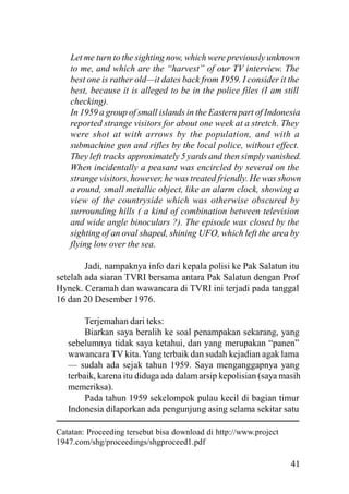 41
Let me turn to the sighting now, which were previously unknown
to me, and which are the “harvest” of our TV interview. The
best one is rather old—it dates back from 1959. I consider it the
best, because it is alleged to be in the police files (I am still
checking).
In 1959 a group of small islands in the Eastern part of Indonesia
reported strange visitors for about one week at a stretch. They
were shot at with arrows by the population, and with a
submachine gun and rifles by the local police, without effect.
They left tracks approximately 5 yards and then simply vanished.
When incidentally a peasant was encircled by several on the
strange visitors, however, he was treated friendly. He was shown
a round, small metallic object, like an alarm clock, showing a
view of the countryside which was otherwise obscured by
surrounding hills ( a kind of combination between television
and wide angle binoculars ?). The episode was closed by the
sighting of an oval shaped, shining UFO, which left the area by
flying low over the sea.
Jadi, nampaknya info dari kepala polisi ke Pak Salatun itu
setelah ada siaran TVRI bersama antara Pak Salatun dengan Prof
Hynek. Ceramah dan wawancara di TVRI ini terjadi pada tanggal
16 dan 20 Desember 1976.
Terjemahan dari teks:
Biarkan saya beralih ke soal penampakan sekarang, yang
sebelumnya tidak saya ketahui, dan yang merupakan “panen”
wawancara TV kita. Yang terbaik dan sudah kejadian agak lama
— sudah ada sejak tahun 1959. Saya menganggapnya yang
terbaik, karena itu diduga ada dalam arsip kepolisian (saya masih
memeriksa).
Pada tahun 1959 sekelompok pulau kecil di bagian timur
Indonesia dilaporkan ada pengunjung asing selama sekitar satu
Catatan: Proceeding tersebut bisa download di http://www.project
1947.com/shg/proceedings/shgproceed1.pdf
 