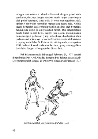 42
minggu berturut-turut. Mereka ditembak dengan panah oleh
penduduk, dan juga dengan senapan mesin ringan dan senapan
oleh polisi setempat, tanpa efek. Mereka meninggalkan jejak
sekitar 5 meter dan kemudian menghilang begitu saja. Ketika
secara kebetulan ada seorang petani dikelilingi oleh beberapa
pengunjung asing, ia diperlakukan ramah. Dia diperlihatkan
benda bulat, logam kecil, seperti jam alarm, menunjukkan
pemandangan pedesaan yang sebaliknya dikaburkan oleh
perbukitan di sekitarnya (semacam kombinasi antara televisi dan
teropong sudut lebar?). Episode itu ditutup oleh penampakan
UFO berbentuk oval berbentuk bersinar, yang meninggalkan
daerah itu dengan terbang rendah di atas laut.
Pak Salatun menulis ini tanggal February 24, 1977, berarti
diperkirakan Pak Alwi Alnadad bertemu Pak Salatun antara akhir
Desember (setelah tanggal 20 Des) 1976 hingga awal Februari 1977.
Sketsa makhluk yang muncul di Pulau Alor.
 