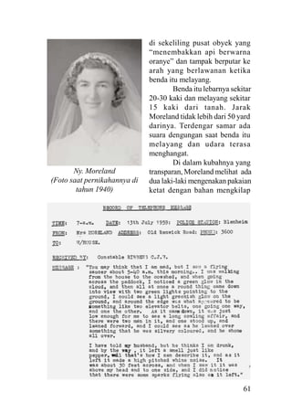 61
di sekeliling pusat obyek yang
“menembakkan api berwarna
oranye” dan tampak berputar ke
arah yang berlawanan ketika
benda itu melayang.
Benda itu lebarnya sekitar
20-30 kaki dan melayang sekitar
15 kaki dari tanah. Jarak
Moreland tidak lebih dari 50 yard
darinya. Terdengar samar ada
suara dengungan saat benda itu
melayang dan udara terasa
menghangat.
Di dalam kubahnya yang
transparan, Moreland melihat ada
dua laki-laki mengenakan pakaian
ketat dengan bahan mengkilap
Ny. Moreland
(Foto saat pernikahannya di
tahun 1940)
 