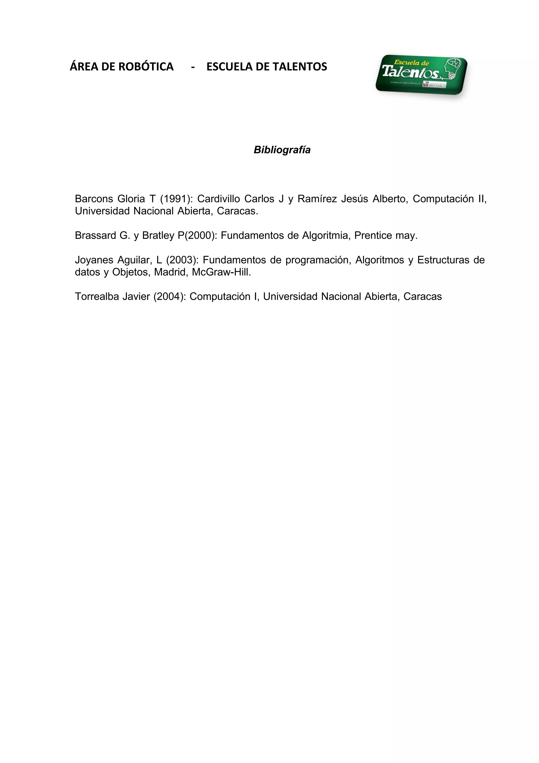 ÁREA DE ROBÓTICA - ESCUELA DE TALENTOS
Bibliografía
Barcons Gloria T (1991): Cardivillo Carlos J y Ramírez Jesús Alberto, Computación II,
Universidad Nacional Abierta, Caracas.
Brassard G. y Bratley P(2000): Fundamentos de Algoritmia, Prentice may.
Joyanes Aguilar, L (2003): Fundamentos de programación, Algoritmos y Estructuras de
datos y Objetos, Madrid, McGraw-Hill.
Torrealba Javier (2004): Computación I, Universidad Nacional Abierta, Caracas
 