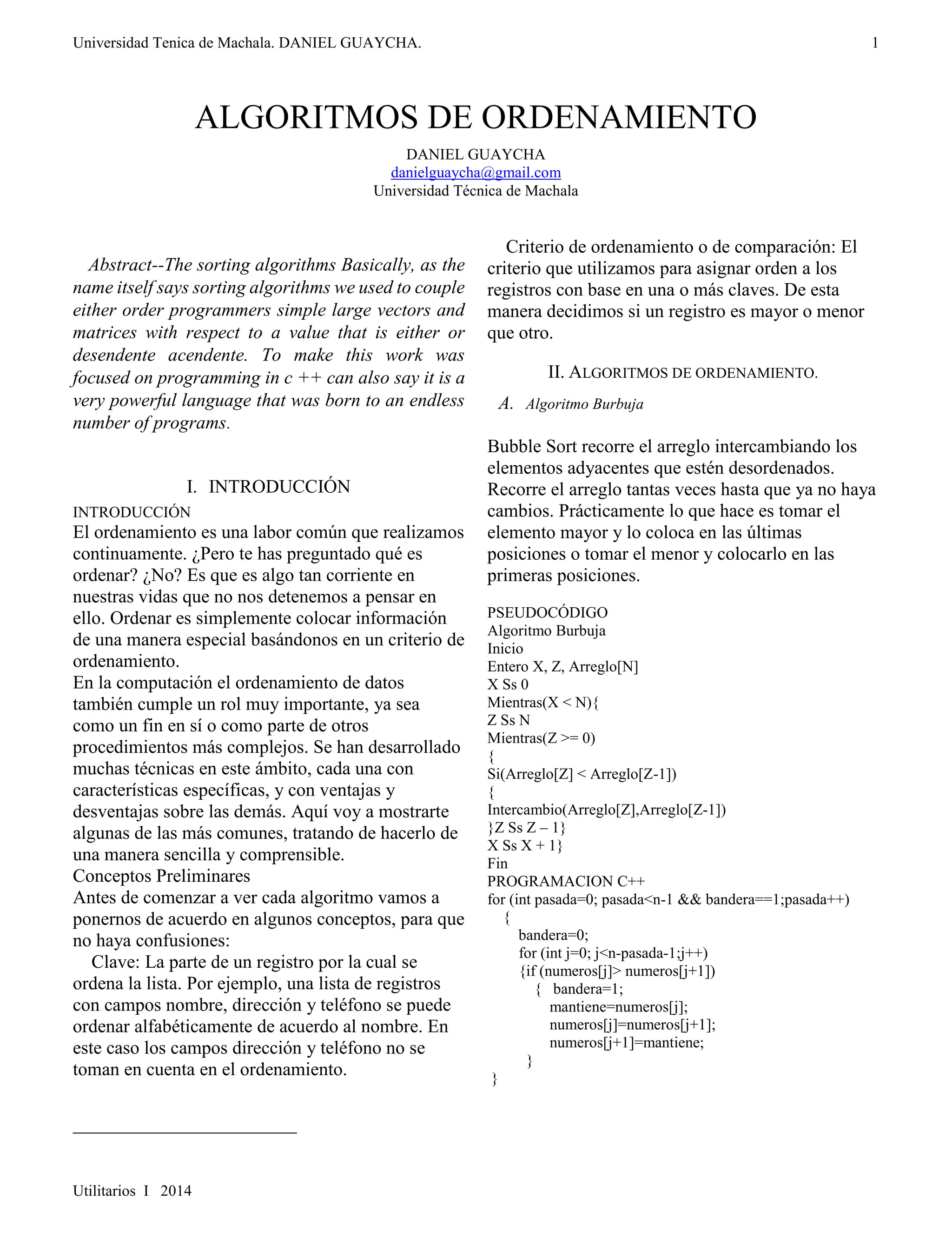 Universidad Tenica de Machala. DANIEL GUAYCHA. 
Utilitarios I 2014 
1 
ALGORITMOS DE ORDENAMIENTO 
DANIEL G UAYCHA 
danielguaycha@gmail.com 
Universidad Técnica de Machala 
 
Abstract--The sorting algorithms Basically, as the 
name itself says sorting algorithms we used to couple 
either order programmers simple large vectors and 
matrices with respect to a value that is either or 
desendente acendente. To make this work was 
focused on programming in c ++ can also say it is a 
very powerful language that was born to an endless 
number of programs. 
I. INTRODUCCIÓN 
INTRODUCCIÓN 
El ordenamiento es una labor común que realizamos 
continuamente. ¿Pero te has preguntado qué es 
ordenar? ¿No? Es que es algo tan corriente en 
nuestras vidas que no nos detenemos a pensar en 
ello. Ordenar es simplemente colocar información 
de una manera especial basándonos en un criterio de 
ordenamiento. 
En la computación el ordenamiento de datos 
también cumple un rol muy importante, ya sea 
como un fin en sí o como parte de otros 
procedimientos más complejos. Se han desarrollado 
muchas técnicas en este ámbito, cada una con 
características específicas, y con ventajas y 
desventajas sobre las demás. Aquí voy a mostrarte 
algunas de las más comunes, tratando de hacerlo de 
una manera sencilla y comprensible. 
Conceptos Preliminares 
Antes de comenzar a ver cada algoritmo vamos a 
ponernos de acuerdo en algunos conceptos, para que 
no haya confusiones: 
Clave: La parte de un registro por la cual se 
ordena la lista. Por ejemplo, una lista de registros 
con campos nombre, dirección y teléfono se puede 
ordenar alfabéticamente de acuerdo al nombre. En 
este caso los campos dirección y teléfono no se 
toman en cuenta en el ordenamiento. 
Criterio de ordenamiento o de comparación: El 
criterio que utilizamos para asignar orden a los 
registros con base en una o más claves. De esta 
manera decidimos si un registro es mayor o menor 
que otro. 
II. ALGORITMOS DE ORDENAMIENTO. 
A. Algoritmo Burbuja 
Bubble Sort recorre el arreglo intercambiando los 
elementos adyacentes que estén desordenados. 
Recorre el arreglo tantas veces hasta que ya no haya 
cambios. Prácticamente lo que hace es tomar el 
elemento mayor y lo coloca en las últimas 
posiciones o tomar el menor y colocarlo en las 
primeras posiciones. 
PSEUDOCÓDIGO 
Algoritmo Burbuja 
Inicio 
Entero X, Z, Arreglo[N] 
X Ss 0 
Mientras(X < N){ 
Z Ss N 
Mientras(Z >= 0) 
{ 
Si(Arreglo[Z] < Arreglo[Z-1]) 
{ 
Intercambio(Arreglo[Z],Arreglo[Z-1]) 
}Z Ss Z – 1} 
X Ss X + 1} 
Fin 
PROGRAMACION C++ 
for (int pasada=0; pasada<n-1 && bandera==1;pasada++) 
{ 
bandera=0; 
for (int j=0; j<n-pasada-1;j++) 
{if (numeros[j]> numeros[j+1]) 
{ bandera=1; 
mantiene=numeros[j]; 
numeros[j]=numeros[j+1]; 
numeros[j+1]=mantiene; 
} 
} 
 