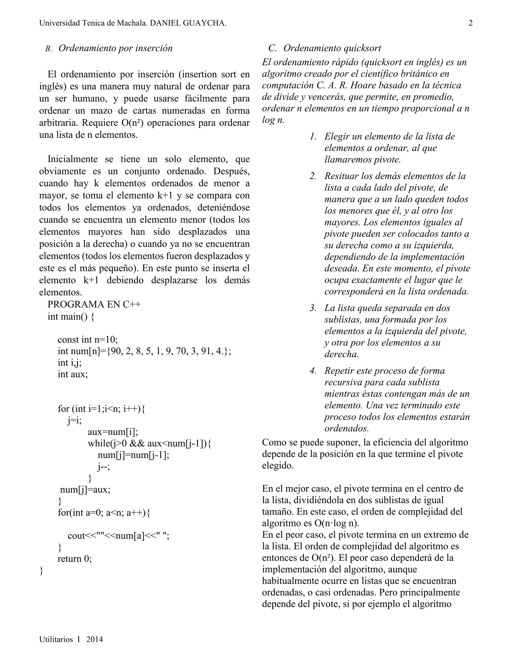 Universidad Tenica de Machala. DANIEL GUAYCHA. 
Utilitarios I 2014 
2 
B. Ordenamiento por inserción 
El ordenamiento por inserción (insertion sort en 
inglés) es una manera muy natural de ordenar para 
un ser humano, y puede usarse fácilmente para 
ordenar un mazo de cartas numeradas en forma 
arbitraria. Requiere O(n²) operaciones para ordenar 
una lista de n elementos. 
Inicialmente se tiene un solo elemento, que 
obviamente es un conjunto ordenado. Después, 
cuando hay k elementos ordenados de menor a 
mayor, se toma el elemento k+1 y se compara con 
todos los elementos ya ordenados, deteniéndose 
cuando se encuentra un elemento menor (todos los 
elementos mayores han sido desplazados una 
posición a la derecha) o cuando ya no se encuentran 
elementos (todos los elementos fueron desplazados y 
este es el más pequeño). En este punto se inserta el 
elemento k+1 debiendo desplazarse los demás 
elementos. 
PROGRAMA EN C++ 
int main() { 
const int n=10; 
int num[n]={90, 2, 8, 5, 1, 9, 70, 3, 91, 4.}; 
int i,j; 
int aux; 
for (int i=1;i<n; i++){ 
j=i; 
aux=num[i]; 
while(j>0 && aux<num[j-1]){ 
num[j]=num[j-1]; 
j--; 
} 
num[j]=aux; 
} 
for(int a=0; a<n; a++){ 
cout<<""<<num[a]<<" "; 
} 
return 0; 
} 
C. Ordenamiento quicksort 
El ordenamiento rápido (quicksort en inglés) es un 
algoritmo creado por el científico británico en 
computación C. A. R. Hoare basado en la técnica 
de divide y vencerás, que permite, en promedio, 
ordenar n elementos en un tiempo proporcional a n 
log n. 
1. Elegir un elemento de la lista de 
elementos a ordenar, al que 
llamaremos pivote. 
2. Resituar los demás elementos de la 
lista a cada lado del pivote, de 
manera que a un lado queden todos 
los menores que él, y al otro los 
mayores. Los elementos iguales al 
pivote pueden ser colocados tanto a 
su derecha como a su izquierda, 
dependiendo de la implementación 
deseada. En este momento, el pivote 
ocupa exactamente el lugar que le 
corresponderá en la lista ordenada. 
3. La lista queda separada en dos 
sublistas, una formada por los 
elementos a la izquierda del pivote, 
y otra por los elementos a su 
derecha. 
4. Repetir este proceso de forma 
recursiva para cada sublista 
mientras éstas contengan más de un 
elemento. Una vez terminado este 
proceso todos los elementos estarán 
ordenados. 
Como se puede suponer, la eficiencia del algoritmo 
depende de la posición en la que termine el pivote 
elegido. 
En el mejor caso, el pivote termina en el centro de 
la lista, dividiéndola en dos sublistas de igual 
tamaño. En este caso, el orden de complejidad del 
algoritmo es O(n·log n). 
En el peor caso, el pivote termina en un extremo de 
la lista. El orden de complejidad del algoritmo es 
entonces de O(n²). El peor caso dependerá de la 
implementación del algoritmo, aunque 
habitualmente ocurre en listas que se encuentran 
ordenadas, o casi ordenadas. Pero principalmente 
depende del pivote, si por ejemplo el algoritmo 
 