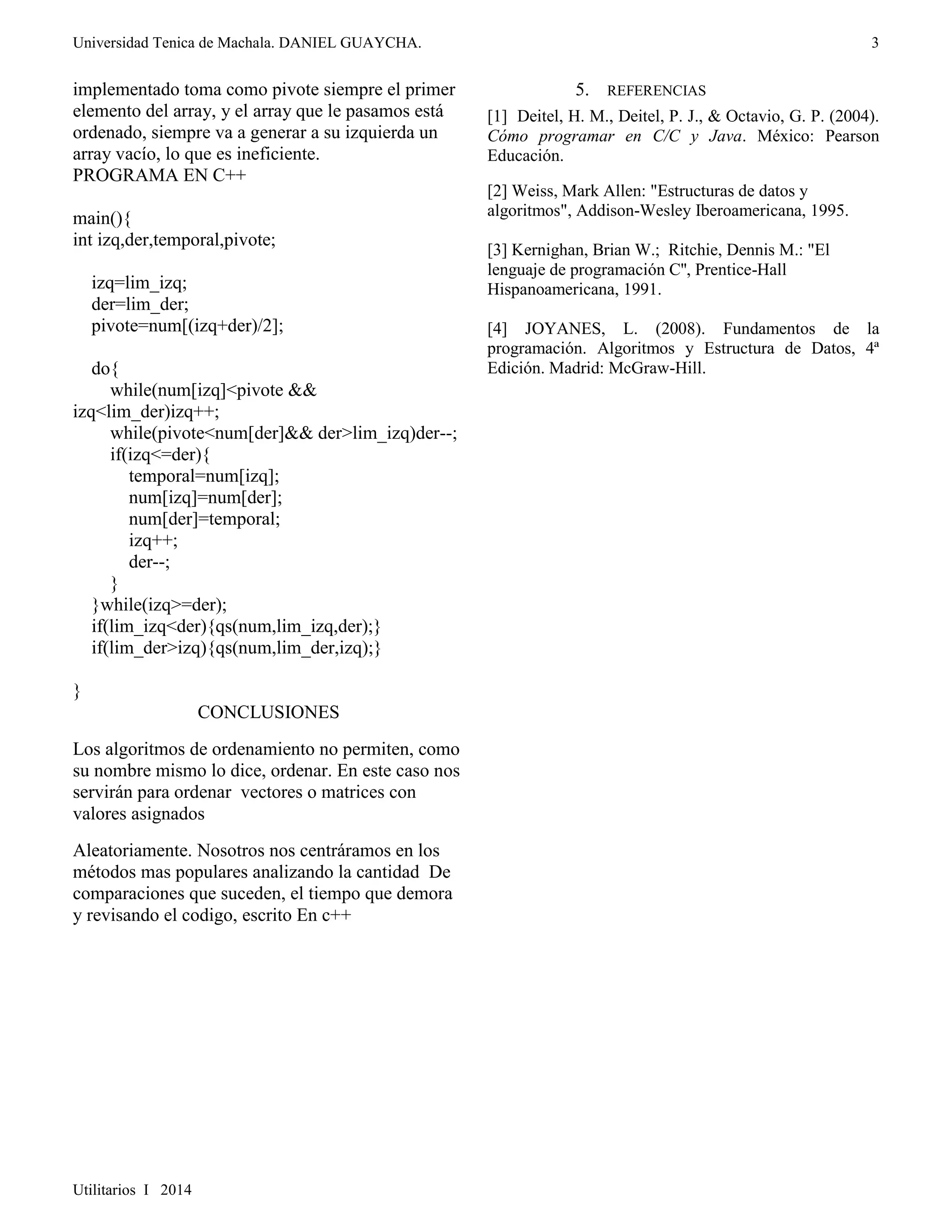 Universidad Tenica de Machala. DANIEL GUAYCHA. 
Utilitarios I 2014 
3 
implementado toma como pivote siempre el primer 
elemento del array, y el array que le pasamos está 
ordenado, siempre va a generar a su izquierda un 
array vacío, lo que es ineficiente. 
PROGRAMA EN C++ 
main(){ 
int izq,der,temporal,pivote; 
izq=lim_izq; 
der=lim_der; 
pivote=num[(izq+der)/2]; 
do{ 
while(num[izq]<pivote && 
izq<lim_der)izq++; 
while(pivote<num[der]&& der>lim_izq)der--; 
if(izq<=der){ 
temporal=num[izq]; 
num[izq]=num[der]; 
num[der]=temporal; 
izq++; 
der--; 
} 
}while(izq>=der); 
if(lim_izq<der){qs(num,lim_izq,der);} 
if(lim_der>izq){qs(num,lim_der,izq);} 
} 
CONCLUSIONES 
Los algoritmos de ordenamiento no permiten, como 
su nombre mismo lo dice, ordenar. En este caso nos 
servirán para ordenar vectores o matrices con 
valores asignados 
Aleatoriamente. Nosotros nos centráramos en los 
métodos mas populares analizando la cantidad De 
comparaciones que suceden, el tiempo que demora 
y revisando el codigo, escrito En c++ 
5. REFERENCIAS 
[1] Deitel, H. M., Deitel, P. J., & Octavio, G. P. (2004). 
Cómo programar en C/C y Java. México: Pearson 
Educación. 
[2] Weiss, Mark Allen: "Estructuras de datos y 
algoritmos", Addison-Wesley Iberoamericana, 1995. 
[3] Kernighan, Brian W.; Ritchie, Dennis M.: "El 
lenguaje de programación C'', Prentice-Hall 
Hispanoamericana, 1991. 
[4] JOYANES, L. (2008). Fundamentos de la 
programación. Algoritmos y Estructura de Datos, 4ª 
Edición. Madrid: McGraw-Hill. 
