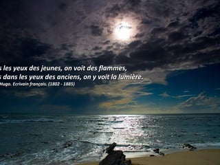 s les yeux des jeunes, on voit des flammes,s les yeux des jeunes, on voit des flammes,
s dans les yeux des anciens, on y voit la lumière.s dans les yeux des anciens, on y voit la lumière.
Hugo. Ecrivain français. (1802 - 1885)Hugo. Ecrivain français. (1802 - 1885)
 