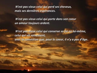 N’est pas vieux celui qui perd ses cheveux,N’est pas vieux celui qui perd ses cheveux,
mais ses dernières espérances.mais ses dernières espérances.
N’est pas vieux celui qui porte dans son coeurN’est pas vieux celui qui porte dans son coeur
un amour toujours ardent.un amour toujours ardent.
N’est pas vieux celui qui conserve sa foi en lui-même,N’est pas vieux celui qui conserve sa foi en lui-même,
celui qui vit sainement,celui qui vit sainement,
avec la conviction que, pour le coeur, il n’y a pas d’âge.avec la conviction que, pour le coeur, il n’y a pas d’âge.
 