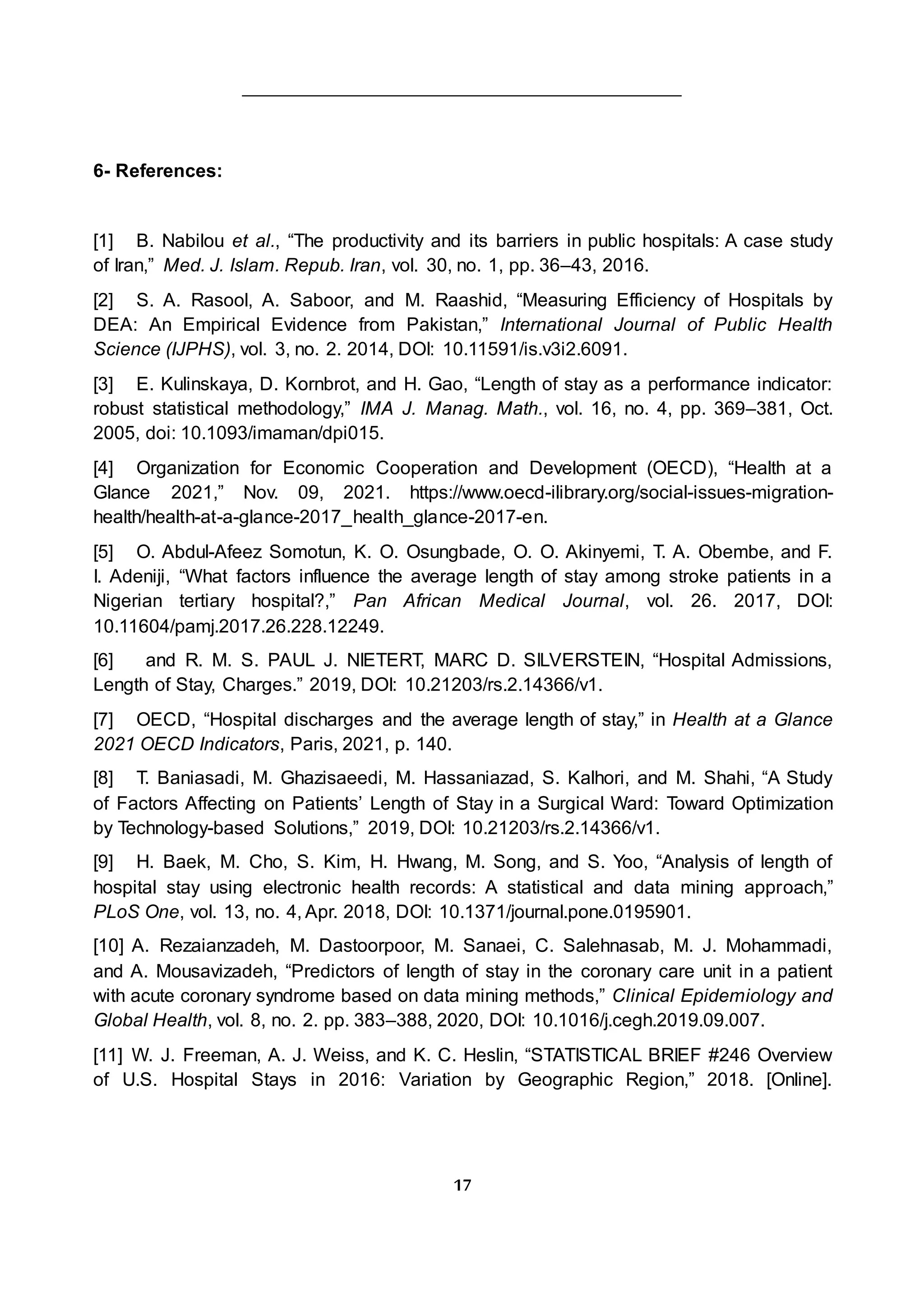 17
6- References:
[1] B. Nabilou et al., “The productivity and its barriers in public hospitals: A case study
of Iran,” Med. J. Islam. Repub. Iran, vol. 30, no. 1, pp. 36–43, 2016.
[2] S. A. Rasool, A. Saboor, and M. Raashid, “Measuring Efficiency of Hospitals by
DEA: An Empirical Evidence from Pakistan,” International Journal of Public Health
Science (IJPHS), vol. 3, no. 2. 2014, DOI: 10.11591/is.v3i2.6091.
[3] E. Kulinskaya, D. Kornbrot, and H. Gao, “Length of stay as a performance indicator:
robust statistical methodology,” IMA J. Manag. Math., vol. 16, no. 4, pp. 369–381, Oct.
2005, doi: 10.1093/imaman/dpi015.
[4] Organization for Economic Cooperation and Development (OECD), “Health at a
Glance 2021,” Nov. 09, 2021. https://www.oecd-ilibrary.org/social-issues-migration-
health/health-at-a-glance-2017_health_glance-2017-en.
[5] O. Abdul-Afeez Somotun, K. O. Osungbade, O. O. Akinyemi, T. A. Obembe, and F.
I. Adeniji, “What factors influence the average length of stay among stroke patients in a
Nigerian tertiary hospital?,” Pan African Medical Journal, vol. 26. 2017, DOI:
10.11604/pamj.2017.26.228.12249.
[6] and R. M. S. PAUL J. NIETERT, MARC D. SILVERSTEIN, “Hospital Admissions,
Length of Stay, Charges.” 2019, DOI: 10.21203/rs.2.14366/v1.
[7] OECD, “Hospital discharges and the average length of stay,” in Health at a Glance
2021 OECD Indicators, Paris, 2021, p. 140.
[8] T. Baniasadi, M. Ghazisaeedi, M. Hassaniazad, S. Kalhori, and M. Shahi, “A Study
of Factors Affecting on Patients’ Length of Stay in a Surgical Ward: Toward Optimization
by Technology-based Solutions,” 2019, DOI: 10.21203/rs.2.14366/v1.
[9] H. Baek, M. Cho, S. Kim, H. Hwang, M. Song, and S. Yoo, “Analysis of length of
hospital stay using electronic health records: A statistical and data mining approach,”
PLoS One, vol. 13, no. 4, Apr. 2018, DOI: 10.1371/journal.pone.0195901.
[10] A. Rezaianzadeh, M. Dastoorpoor, M. Sanaei, C. Salehnasab, M. J. Mohammadi,
and A. Mousavizadeh, “Predictors of length of stay in the coronary care unit in a patient
with acute coronary syndrome based on data mining methods,” Clinical Epidemiology and
Global Health, vol. 8, no. 2. pp. 383–388, 2020, DOI: 10.1016/j.cegh.2019.09.007.
[11] W. J. Freeman, A. J. Weiss, and K. C. Heslin, “STATISTICAL BRIEF #246 Overview
of U.S. Hospital Stays in 2016: Variation by Geographic Region,” 2018. [Online].
 