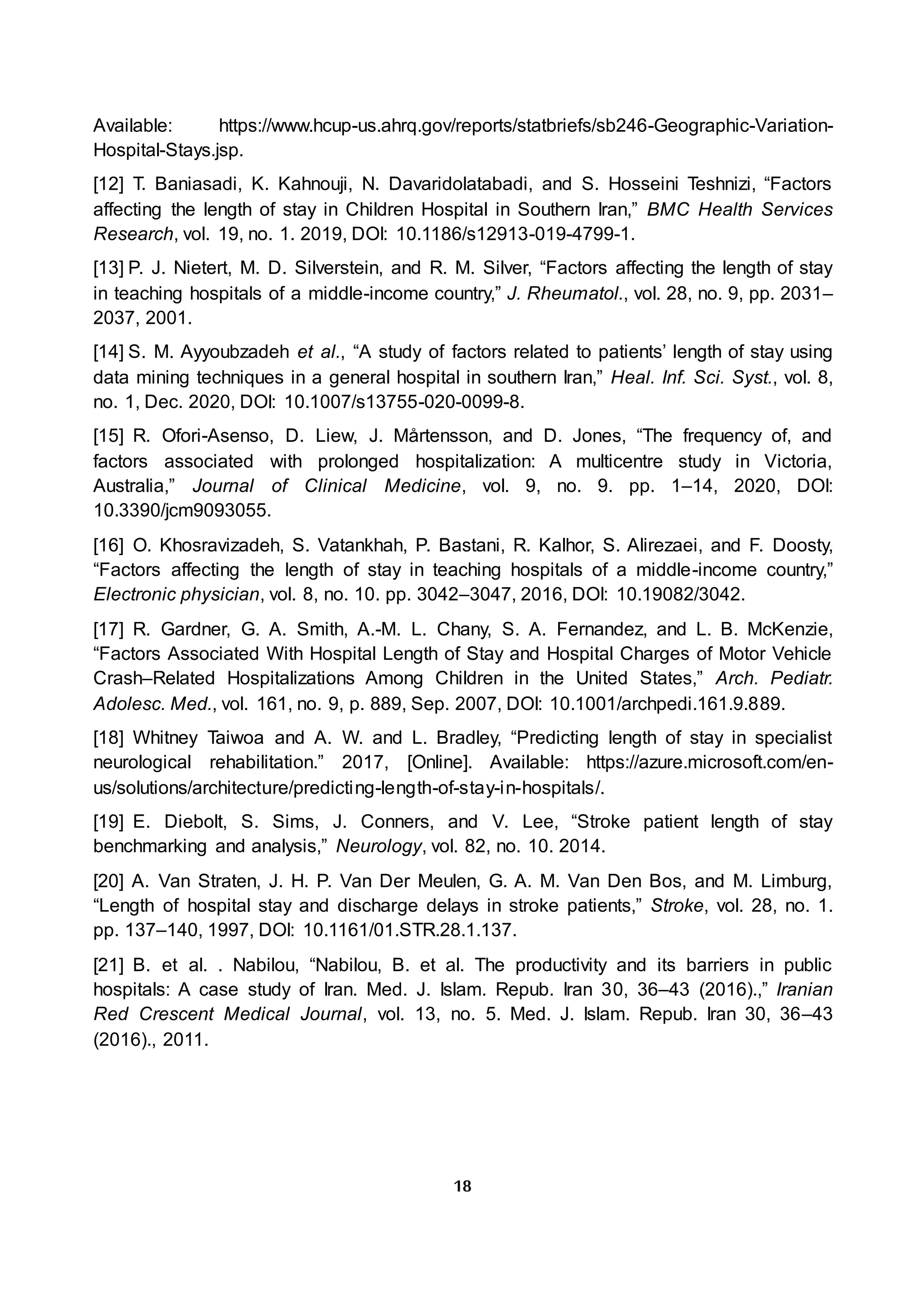 18
Available: https://www.hcup-us.ahrq.gov/reports/statbriefs/sb246-Geographic-Variation-
Hospital-Stays.jsp.
[12] T. Baniasadi, K. Kahnouji, N. Davaridolatabadi, and S. Hosseini Teshnizi, “Factors
affecting the length of stay in Children Hospital in Southern Iran,” BMC Health Services
Research, vol. 19, no. 1. 2019, DOI: 10.1186/s12913-019-4799-1.
[13] P. J. Nietert, M. D. Silverstein, and R. M. Silver, “Factors affecting the length of stay
in teaching hospitals of a middle-income country,” J. Rheumatol., vol. 28, no. 9, pp. 2031–
2037, 2001.
[14] S. M. Ayyoubzadeh et al., “A study of factors related to patients’ length of stay using
data mining techniques in a general hospital in southern Iran,” Heal. Inf. Sci. Syst., vol. 8,
no. 1, Dec. 2020, DOI: 10.1007/s13755-020-0099-8.
[15] R. Ofori-Asenso, D. Liew, J. Mårtensson, and D. Jones, “The frequency of, and
factors associated with prolonged hospitalization: A multicentre study in Victoria,
Australia,” Journal of Clinical Medicine, vol. 9, no. 9. pp. 1–14, 2020, DOI:
10.3390/jcm9093055.
[16] O. Khosravizadeh, S. Vatankhah, P. Bastani, R. Kalhor, S. Alirezaei, and F. Doosty,
“Factors affecting the length of stay in teaching hospitals of a middle-income country,”
Electronic physician, vol. 8, no. 10. pp. 3042–3047, 2016, DOI: 10.19082/3042.
[17] R. Gardner, G. A. Smith, A.-M. L. Chany, S. A. Fernandez, and L. B. McKenzie,
“Factors Associated With Hospital Length of Stay and Hospital Charges of Motor Vehicle
Crash–Related Hospitalizations Among Children in the United States,” Arch. Pediatr.
Adolesc. Med., vol. 161, no. 9, p. 889, Sep. 2007, DOI: 10.1001/archpedi.161.9.889.
[18] Whitney Taiwoa and A. W. and L. Bradley, “Predicting length of stay in specialist
neurological rehabilitation.” 2017, [Online]. Available: https://azure.microsoft.com/en-
us/solutions/architecture/predicting-length-of-stay-in-hospitals/.
[19] E. Diebolt, S. Sims, J. Conners, and V. Lee, “Stroke patient length of stay
benchmarking and analysis,” Neurology, vol. 82, no. 10. 2014.
[20] A. Van Straten, J. H. P. Van Der Meulen, G. A. M. Van Den Bos, and M. Limburg,
“Length of hospital stay and discharge delays in stroke patients,” Stroke, vol. 28, no. 1.
pp. 137–140, 1997, DOI: 10.1161/01.STR.28.1.137.
[21] B. et al. . Nabilou, “Nabilou, B. et al. The productivity and its barriers in public
hospitals: A case study of Iran. Med. J. Islam. Repub. Iran 30, 36–43 (2016).,” Iranian
Red Crescent Medical Journal, vol. 13, no. 5. Med. J. Islam. Repub. Iran 30, 36–43
(2016)., 2011.
 