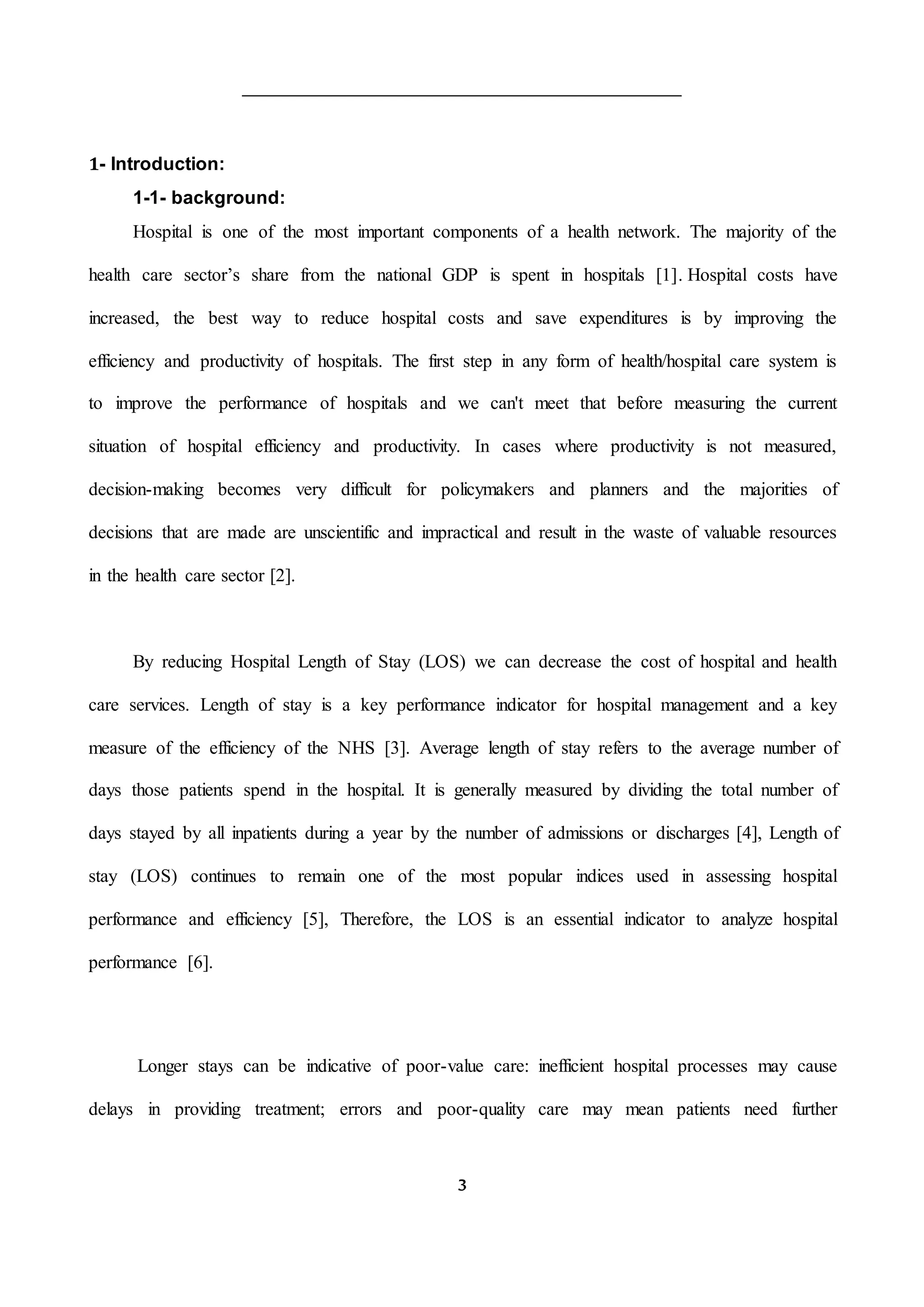 3
1- Introduction:
1-1- background:
Hospital is one of the most important components of a health network. The majority of the
health care sector’s share from the national GDP is spent in hospitals [1]. Hospital costs have
increased, the best way to reduce hospital costs and save expenditures is by improving the
efficiency and productivity of hospitals. The first step in any form of health/hospital care system is
to improve the performance of hospitals and we can't meet that before measuring the current
situation of hospital efficiency and productivity. In cases where productivity is not measured,
decision-making becomes very difficult for policymakers and planners and the majorities of
decisions that are made are unscientific and impractical and result in the waste of valuable resources
in the health care sector [2].
By reducing Hospital Length of Stay (LOS) we can decrease the cost of hospital and health
care services. Length of stay is a key performance indicator for hospital management and a key
measure of the efficiency of the NHS [3]. Average length of stay refers to the average number of
days those patients spend in the hospital. It is generally measured by dividing the total number of
days stayed by all inpatients during a year by the number of admissions or discharges [4], Length of
stay (LOS) continues to remain one of the most popular indices used in assessing hospital
performance and efficiency [5], Therefore, the LOS is an essential indicator to analyze hospital
performance [6].
Longer stays can be indicative of poor-value care: inefficient hospital processes may cause
delays in providing treatment; errors and poor-quality care may mean patients need further
 