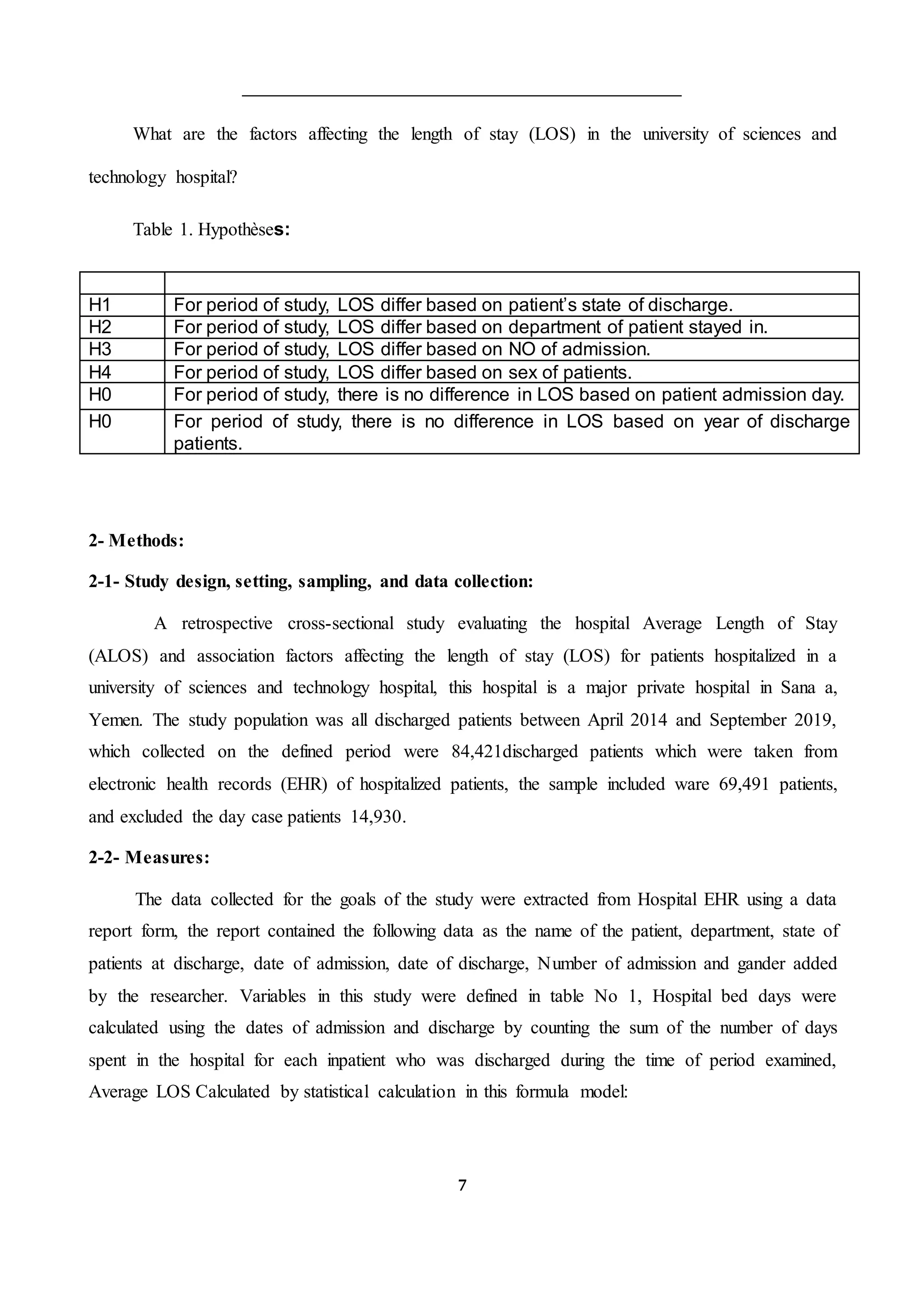 7
What are the factors affecting the length of stay (LOS) in the university of sciences and
technology hospital?
Table 1. Hypothèses:
H1 For period of study, LOS differ based on patient’s state of discharge.
H2 For period of study, LOS differ based on department of patient stayed in.
H3 For period of study, LOS differ based on NO of admission.
H4 For period of study, LOS differ based on sex of patients.
H0 For period of study, there is no difference in LOS based on patient admission day.
H0 For period of study, there is no difference in LOS based on year of discharge
patients.
2- Methods:
2-1- Study design, setting, sampling, and data collection:
A retrospective cross-sectional study evaluating the hospital Average Length of Stay
(ALOS) and association factors affecting the length of stay (LOS) for patients hospitalized in a
university of sciences and technology hospital, this hospital is a major private hospital in Sana a,
Yemen. The study population was all discharged patients between April 2014 and September 2019,
which collected on the defined period were 84,421discharged patients which were taken from
electronic health records (EHR) of hospitalized patients, the sample included ware 69,491 patients,
and excluded the day case patients 14,930.
2-2- Measures:
The data collected for the goals of the study were extracted from Hospital EHR using a data
report form, the report contained the following data as the name of the patient, department, state of
patients at discharge, date of admission, date of discharge, Number of admission and gander added
by the researcher. Variables in this study were defined in table No 1, Hospital bed days were
calculated using the dates of admission and discharge by counting the sum of the number of days
spent in the hospital for each inpatient who was discharged during the time of period examined,
Average LOS Calculated by statistical calculation in this formula model:
 