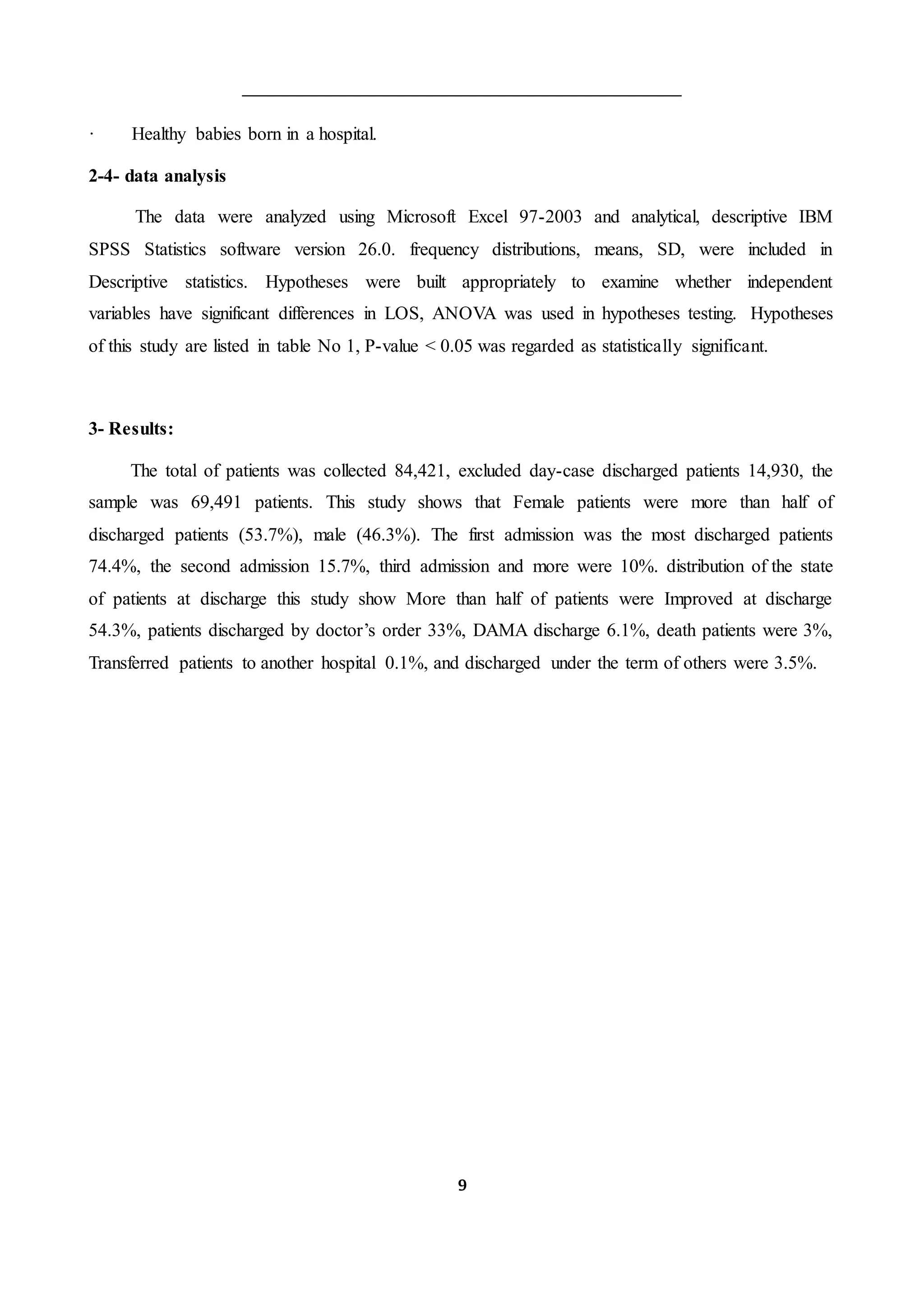 9
· Healthy babies born in a hospital.
2-4- data analysis
The data were analyzed using Microsoft Excel 97-2003 and analytical, descriptive IBM
SPSS Statistics software version 26.0. frequency distributions, means, SD, were included in
Descriptive statistics. Hypotheses were built appropriately to examine whether independent
variables have significant differences in LOS, ANOVA was used in hypotheses testing. Hypotheses
of this study are listed in table No 1, P-value < 0.05 was regarded as statistically significant.
3- Results:
The total of patients was collected 84,421, excluded day-case discharged patients 14,930, the
sample was 69,491 patients. This study shows that Female patients were more than half of
discharged patients (53.7%), male (46.3%). The first admission was the most discharged patients
74.4%, the second admission 15.7%, third admission and more were 10%. distribution of the state
of patients at discharge this study show More than half of patients were Improved at discharge
54.3%, patients discharged by doctor’s order 33%, DAMA discharge 6.1%, death patients were 3%,
Transferred patients to another hospital 0.1%, and discharged under the term of others were 3.5%.
 