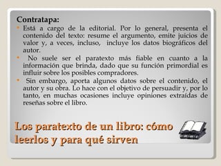 Los paratexto de un libro: cómo leerlos y para qué sirven Contratapa:   Está a cargo de la editorial. Por lo general, presenta el contenido del texto: resume el argumento, emite juicios de valor y, a veces, incluso,  incluye los datos biográficos del autor. No suele ser el paratexto más fiable en cuanto a la información que brinda, dado que su función primordial es influir sobre los posibles compradores. Sin embargo, aporta algunos datos sobre el contenido, el autor y su obra. Lo hace con el objetivo de persuadir y, por lo tanto, en muchas ocasiones incluye opiniones extraídas de reseñas sobre el libro. 