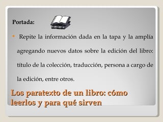 Los paratexto de un libro: cómo leerlos y para qué sirven Portada: Repite la información dada en la tapa y la amplía agregando nuevos datos sobre la edición del libro: título de la colección, traducción, persona a cargo de la edición, entre otros. 