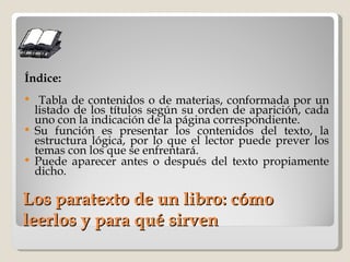 Los paratexto de un libro: cómo leerlos y para qué sirven Índice: Tabla de contenidos o de materias, conformada por un listado de los títulos según su orden de aparición, cada uno con la indicación de la página correspondiente. Su función es presentar los contenidos del texto, la estructura lógica, por lo que el lector puede prever los temas con los que se enfrentará. Puede aparecer antes o después del texto propiamente dicho. 