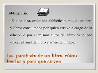 Los paratexto de un libro: cómo leerlos y para qué sirven Bibliografía: Es una lista, ordenada alfabéticamente, de autores y libros consultados por quien estuvo a cargo de la edición o por el mismo autor del libro. Se puede ubicar al final del libro y antes del Índice. 