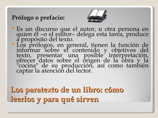 Los paratexto de un libro: cómo leerlos y para qué sirven Prólogo o prefacio: Es un discurso que el autor, u otra persona en quien él –o el editor– delega esta tarea, produce a propósito del texto.  Los prólogos, en general, tienen la función de informar sobre el contenido y objetivos del texto, presentar una posible interpretación, ofrecer datos sobre el origen de la obra y la "cocina" de su producción, así como también captar la atención del lector. 