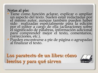 Los paratexto de un libro: cómo leerlos y para qué sirven Notas al pie:   Tiene como función aclarar, explicar o ampliar un aspecto del texto. Suelen estar redactadas por el mismo autor, aunque también pueden haber sido  realizadas especialmente para la edición por el editor a cargo de ella (aclaraciones sobre el significado de palabras, información adicional para comprender mejor el texto, comentarios, correcciones, etc.).  Pueden encontrarse a pie de página o agrupadas al finalizar el texto. 