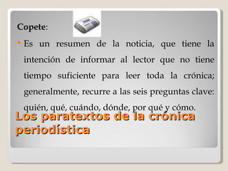 Los paratextos de la crónica periodística Copete :  Es un resumen de la noticia, que tiene la intención de informar al lector que no tiene tiempo suficiente para leer toda la crónica; generalmente, recurre a las seis preguntas clave: quién, qué, cuándo, dónde, por qué y cómo. 