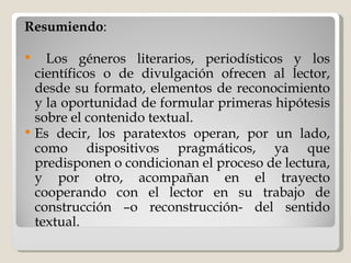 Resumiendo : Los géneros literarios, periodísticos y los científicos o de divulgación ofrecen al lector, desde su formato, elementos de reconocimiento y la oportunidad de formular primeras hipótesis sobre el contenido textual.  Es decir, los paratextos operan, por un lado, como dispositivos pragmáticos, ya que predisponen o condicionan el proceso de lectura, y por otro, acompañan en el trayecto cooperando con el lector en su trabajo de construcción –o reconstrucción- del sentido textual. 