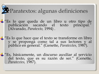 Paratextos: algunas definiciones “ Es lo que queda de un libro u otro tipo de publicación sacando el texto principal.” (Alvarado,  Paratexto,  1994)  . “ Es lo que hace que el texto se transforme en libro y se proponga como tal a sus lectores y al público en general.” (Genette,  Paratextes,  1987). “ Es, básicamente, un discurso auxiliar al servicio del texto, que es su razón de ser.”  ( Genette,  Paratextes,  1987 ). 