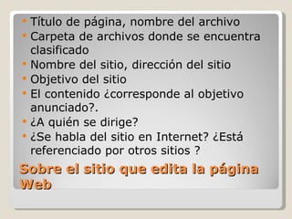 Sobre el sitio que edita la página Web Título de página, nombre del archivo Carpeta de archivos donde se encuentra clasificado Nombre del sitio, dirección del sitio Objetivo del sitio El contenido ¿corresponde al objetivo anunciado?. ¿A quién se dirige? ¿Se habla del sitio en Internet? ¿Está referenciado por otros sitios ? 