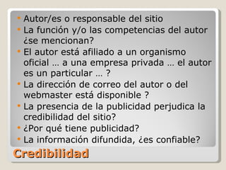Credibilidad Autor/es o responsable del sitio La función y/o las competencias del autor ¿se mencionan? El autor está afiliado a un organismo oficial … a una empresa privada … el autor es un particular … ? La dirección de correo del autor o del webmaster está disponible ? La presencia de la publicidad perjudica la credibilidad del sitio? ¿Por qué tiene publicidad?  La información difundida, ¿es confiable? 