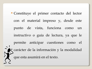 Constituye el primer contacto del lector con el material impreso y, desde este punto de vista, funciona como un instructivo o guía de lectura, ya que le permite anticipar cuestiones como el carácter de la información y la modalidad que esta asumirá en el texto.   