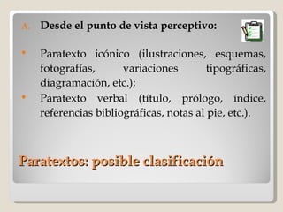 Paratextos: posible clasificación Desde el punto de vista perceptivo: Paratexto icónico (ilustraciones, esquemas, fotografías, variaciones tipográficas, diagramación, etc.); Paratexto verbal (título, prólogo, índice, referencias bibliográficas, notas al pie, etc.). 