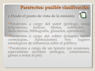 Paratextos: posible clasificación B.  Desde el punto de vista de la emisión: Paratextos a cargo del autor (prólogo, notas aclaratorias, índices, títulos, subtítulos,  dedicatorias, bibliografía, glosarios, apéndices); Paratextos a cargo del editor (solapas, tapas, contratapas, ilustraciones). Son lugares estratégicos de influencia sobre el público; Paratextos a cargo de un tercero (en ocasiones, especialistas escriben prólogos, comentarios, glosas o notas al pie).  
