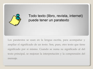 Los paratextos se usan en la lengua escrita, para acompañar y ampliar el significado de un texto. Son, pues, otro texto que tiene significado por sí mismo. Cuando se suma su significado al del texto principal, se mejoran la interpretación y la comprensión del mensaje. Todo texto (libro, revista, internet) puede tener un paratexto 