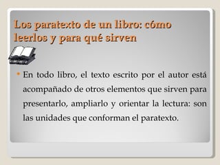 Los paratexto de un libro: cómo leerlos y para qué sirven En todo libro, el texto escrito por el autor está acompañado de otros elementos que sirven para presentarlo, ampliarlo y orientar la lectura: son las unidades que conforman el paratexto.   
