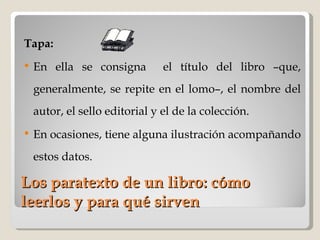 Los paratexto de un libro: cómo leerlos y para qué sirven Tapa:   En ella se consigna  el título del libro –que, generalmente, se repite en el lomo–, el nombre del autor, el sello editorial y el de la colección.  En ocasiones, tiene alguna ilustración acompañando estos datos.  