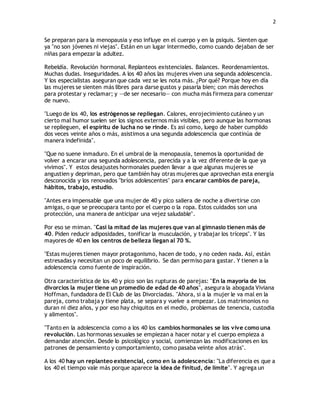 2 
Se preparan para la menopausia y eso influye en el cuerpo y en la psiquis. Sienten que 
ya "no son jóvenes ni viejas". Están en un lugar intermedio, como cuando dejaban de ser 
niñas para empezar la adultez. 
Rebeldía. Revolución hormonal. Replanteos existenciales. Balances. Reordenamientos. 
Muchas dudas. Inseguridades. A los 40 años las mujeres viven una segunda adolescencia. 
Y los especialistas aseguran que cada vez se les nota más. ¿Por qué? Porque hoy en día 
las mujeres se sienten más libres para darse gustos y pasarla bien; con más derechos 
para protestar y reclamar; y —de ser necesario— con mucha más firmeza para comenzar 
de nuevo. 
"Luego de los 40, los estrógenos se repliegan. Calores, enrojecimiento cutáneo y un 
cierto mal humor suelen ser los signos externos más visibles, pero aunque las hormonas 
se replieguen, el espíritu de lucha no se rinde. Es así como, luego de haber cumplido 
dos veces veinte años o más, asistimos a una segunda adolescencia que continúa de 
manera indefinida". 
"Que no suene inmaduro. En el umbral de la menopausia, tenemos la oportunidad de 
volver a encarar una segunda adolescencia, parecida y a la vez diferente de la que ya 
vivimos". Y estos desajustes hormonales pueden llevar a que algunas mujeres se 
angustien y depriman, pero que también hay otras mujeres que aprovechan esta energía 
desconocida y los renovados "bríos adolescentes" para encarar cambios de pareja, 
hábitos, trabajo, estudio. 
"Antes era impensable que una mujer de 40 y pico saliera de noche a divertirse con 
amigas, o que se preocupara tanto por el cuerpo o la ropa. Estos cuidados son una 
protección, una manera de anticipar una vejez saludable". 
Por eso se miman. "Casi la mitad de las mujeres que van al gimnasio tienen más de 
40. Piden reducir adiposidades, tonificar la musculación, y trabajar los tríceps". Y las 
mayores de 40 en los centros de belleza llegan al 70 %. 
"Estas mujeres tienen mayor protagonismo, hacen de todo, y no ceden nada. Así, están 
estresadas y necesitan un poco de equilibrio. Se dan permiso para gastar. Y tienen a la 
adolescencia como fuente de inspiración. 
Otra característica de los 40 y pico son las rupturas de parejas: "En la mayoría de los 
divorcios la mujer tiene un promedio de edad de 40 años", asegura la abogada Viviana 
Hoffman, fundadora de El Club de las Divorciadas. "Ahora, si a la mujer le va mal en la 
pareja, como trabaja y tiene plata, se separa y vuelve a empezar. Los matrimonios no 
duran ni diez años, y por eso hay chiquitos en el medio, problemas de tenencia, custodia 
y alimentos". 
"Tanto en la adolescencia como a los 40 los cambios hormonales se los vive como una 
revolución. Las hormonas sexuales se empiezan a hacer notar y el cuerpo empieza a 
demandar atención. Desde lo psicológico y social, comienzan las modificaciones en los 
patrones de pensamiento y comportamiento, como pasaba veinte años atrás". 
A los 40 hay un replanteo existencial, como en la adolescencia: "La diferencia es que a 
los 40 el tiempo vale más porque aparece la idea de finitud, de límite". Y agrega un 
 