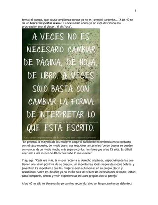 3 
tema: el cuerpo, que causa vergüenza porque ya no es joven ni turgente... "A los 40 se 
da un tercer despertar sexual. La sexualidad ahora ya no está destinada a la 
procreación sino al placer, al disfrute". 
"En general, la mayoría de las mujeres adquirió suficiente experiencia en su contacto 
con el sexo opuesto, de modo que si sus relaciones anteriores fueron buenas se pueden 
comunicar de un modo mucho más seguro con los hombres que a los 15 años. Es difícil 
engrupir a una mujer de 40 porque sabe lo que quiere". 
Y agrega: "Cada vez más, la mujer reclama su derecho al placer, especialmente las que 
tienen una visión positiva de su cuerpo, sin importar las ideas impuestas sobre belleza y 
juventud. Es importante que las mujeres sean autónomas en su propio placer y 
sexualidad. Sobre los 40 años ya no están para satisfacer las necesidades de nadie, están 
para compartir, desear y vivir experiencias sexuales propias con la pareja". 
A los 40 no sólo se tiene un largo camino recorrido, sino un largo camino por delante,: 
 