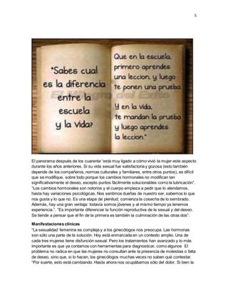 5 
El panorama después de los cuarenta “está muy ligado a cómo vivió la mujer este aspecto 
durante los años anteriores. Si su vida sexual fue satisfactoria y gozosa (esto también 
depende de los compañeros, normas culturales y familiares, entre otros puntos), es difícil 
que se modifique, sobre todo porque los cambios hormonales no modifican tan 
significativamente el deseo, excepto puntos fácilmente solucionables como la lubricación”. 
“Los cambios hormonales son notorios y el cuerpo empieza a pedir que lo atendamos, 
hasta hay variaciones psicológicas. Nos sentimos dueñas de nuestro ser, sabemos lo que 
nos gusta y lo que no. Es una etapa de plenitud; comienza la cosecha de lo sembrado. 
Además, hay una gran ventaja: todavía somos jóvenes y al mismo tiempo ya tenemos 
experiencia.”. “Es importante diferenciar la función reproductiva de la sexual y del deseo. 
Se tiende a pensar que el fin de la primera es también la culminación de las otras dos”. 
Manifestaciones clínicas 
“La sexualidad femenina es compleja y a los ginecólogos nos preocupa. Las hormonas 
son sólo una parte de la solución. Hoy está enmarcada en un contexto amplio. Una de 
cada tres mujeres tiene disfunción sexual. Pero los tratamientos han avanzado y lo más 
importante es que ya contamos con herramientas para diagnosticar, como algunos El 
problema no radica en que las mujeres no consultan ante la presencia de molestias o falta 
de deseo, sino que, si lo hacen, los ginecólogos muchas veces no saben qué contestar. 
“Por suerte, esto está cambiando. Hasta ahora nos ocupábamos sólo del dolor. Si bien la 
 