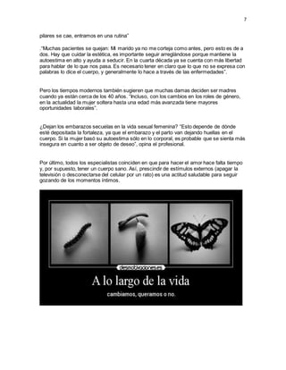 7 
pilares se cae, entramos en una rutina” 
.“Muchas pacientes se quejan: Mi marido ya no me corteja como antes, pero esto es de a 
dos. Hay que cuidar la estética, es importante seguir arreglándose porque mantiene la 
autoestima en alto y ayuda a seducir. En la cuarta década ya se cuenta con más libertad 
para hablar de lo que nos pasa. Es necesario tener en claro que lo que no se expresa con 
palabras lo dice el cuerpo, y generalmente lo hace a través de las enfermedades”. 
Pero los tiempos modernos también sugieren que muchas damas deciden ser madres 
cuando ya están cerca de los 40 años. “Incluso, con los cambios en los roles de género, 
en la actualidad la mujer soltera hasta una edad más avanzada tiene mayores 
oportunidades laborales”. 
¿Dejan los embarazos secuelas en la vida sexual femenina? “Esto depende de dónde 
esté depositada la fortaleza, ya que el embarazo y el parto van dejando huellas en el 
cuerpo. Si la mujer basó su autoestima sólo en lo corporal, es probable que se sienta más 
insegura en cuanto a ser objeto de deseo”, opina el profesional. 
Por último, todos los especialistas coinciden en que para hacer el amor hace falta tiempo 
y, por supuesto, tener un cuerpo sano. Así, prescindir de estímulos externos (apagar la 
televisión o desconectarse del celular por un rato) es una actitud saludable para seguir 
gozando de los momentos íntimos. 
 