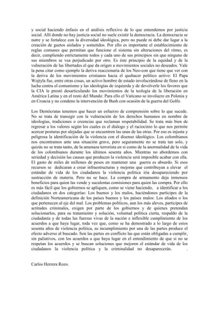 y social haciendo énfasis en el análisis reflexivo de lo que entendemos por justicia
social. Allí donde no hay justicia social no suele existir la democracia. La democracia se
nutre y se fortalece con la diversidad ideológica, pero no puede ni debe dar lugar a la
creación de guetos aislados y sometidos. Por ello es importante el establecimiento de
reglas comunes que permitan que funcione el sistema sin alteraciones del ritmo, es
decir, cumpliendo estrictamente todos y cada uno de sus principios sin que ninguno de
sus miembros se vea perjudicado por otro. Es éste principio de la equidad y de la
vulneración de las libertades el que da origen a movimientos sociales no deseados. Vale
la pena citar como ejemplo la deriva reaccionaria de los Neo-con que tiene que ver con
la deriva de los movimientos cristianos hacia el quehacer político activo: El Papa
Wojtyla fue, entre otras cosas, un activo hombre de estado involucrándose de lleno en la
lucha contra el comunismo y las ideologías de izquierda y de devolverle los favores que
la CIA le prestó desarticulando los movimientos de la teología de la liberación en
América Latina y en el resto del Mundo: Para ello el Vaticano se involucro en Polonia y
en Croacia y no condeno la intervención de Bush con ocasión de la guerra del Golfo.

Los Demócratas tenemos que hacer un esfuerzo de comprensión sobre lo que sucede.
No se trata de transigir con la vulneración de los derechos humanos en nombre de
ideologías, tradiciones o creencias que reclaman respetabilidad. Se trata más bien de
regresar a los valores según los cuales es el dialogo y el raciocinio lo que nos permite
acercar posturas por alejadas que se encuentren las unas de las otras. Por eso es injusta y
peligrosa la identificación de la violencia con el disenso ideológico. Los colombianos
nos encontramos ante una situación grave, pero seguramente no se trata tan solo, y
quizás no se trata tanto, de la amenaza terrorista en sí como de la anormalidad de la vida
de los colombianos durante los últimos sesenta años. Mientras no abordemos con
seriedad y decisión las causas que producen la violencia será imposible acabar con ella.
El gasto de miles de millones de pesos en mantener una guerra es absurdo. Si esos
recursos se dedicaran a crear infraestructuras y mejoras que contribuyan a elevar el
estándar de vida de los ciudadanos la violencia política iría desapareciendo por
sustracción de materia. Pero no se hace. La compra de armamento deja inmensos
beneficios para quien las vende y suculentas comisiones para quien las compra. Por ello
es más fácil que los gobiernos se apliquen, como se viene haciendo, a identificar a los
ciudadanos en dos categorías: Los buenos y los malos, haciéndonos participes de la
definición Norteamericana de los países buenos y los países malos: Los aliados o los
que pertenecen al eje del mal. Los problemas políticos, aun los más aleves, participes de
actitudes criminales, exigen por parte de los gobiernos y de quienes pretendan
solucionarlos, para su tratamiento y solución, voluntad política cierta, respaldo de la
ciudadanía y de todas las fuerzas vivas de la nación e inflexible cumplimiento de los
acuerdos a que haya lugar, toda vez que, como se ha demostrado a lo largo de estos
sesenta años de violencia política, su incumplimiento por una de las partes produce el
efecto adverso al buscado. Son las partes en conflicto las que están obligadas a cumplir,
sin paliativos, con los acuerdos a que haya lugar en el entendimiento de que si no se
respetan los acuerdos y se buscan soluciones que mejoren el estándar de vida de los
ciudadanos la violencia política y la criminalidad no desaparecerán.                      .


Carlos Herrera Rozo.
 