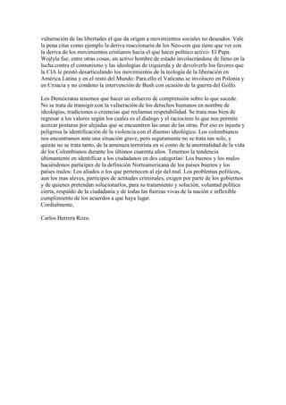 vulneración de las libertades el que da origen a movimientos sociales no deseados. Vale
la pena citar como ejemplo la deriva reaccionaria de los Neo-con que tiene que ver con
la deriva de los movimientos cristianos hacia el que hacer político activo: El Papa
Wojtyla fue, entre otras cosas, un activo hombre de estado involucrándose de lleno en la
lucha contra el comunismo y las ideologías de izquierda y de devolverle los favores que
la CIA le prestó desarticulando los movimientos de la teología de la liberación en
América Latina y en el resto del Mundo: Para ello el Vaticano se involucro en Polonia y
en Croacia y no condeno la intervención de Bush con ocasión de la guerra del Golfo.

Los Demócratas tenemos que hacer un esfuerzo de comprensión sobre lo que sucede.
No se trata de transigir con la vulneración de los derechos humanos en nombre de
ideologías, tradiciones o creencias que reclaman respetabilidad. Se trata mas bien de
regresar a los valores según los cuales es el dialogo y el raciocinio lo que nos permite
acercar posturas por alejadas que se encuentren las unas de las otras. Por eso es injusta y
peligrosa la identificación de la violencia con el disenso ideológico. Los colombianos
nos encontramos ante una situación grave, pero seguramente no se trata tan solo, y
quizás no se trata tanto, de la amenaza terrorista en sí como de la anormalidad de la vida
de los Colombianos durante los últimos cuarenta años. Tenemos la tendencia
últimamente en identificar a los ciudadanos en dos categorías: Los buenos y los malos
haciéndonos participes de la definición Norteamericana de los países buenos y los
países malos: Los aliados o los que pertenecen al eje del mal. Los problemas políticos,
aun los mas aleves, participes de actitudes criminales, exigen por parte de los gobiernos
y de quienes pretendan solucionarlos, para su tratamiento y solución, voluntad política
cierta, respaldo de la ciudadanía y de todas las fuerzas vivas de la nación e inflexible
cumplimiento de los acuerdos a que haya lugar.
Cordialmente,

Carlos Herrera Rozo.
 