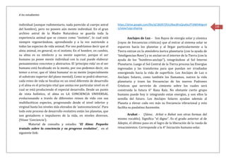 A los estudiantes
130
individual (aunque rudimentario, nada parecido al cuerpo astral
del hombre), pero no poseen aún mente individual. En el gran
archivo astral de la Madre Naturaleza se guarda toda la
experiencia animal que se conoce como “instinto”, lo cual está
siempre regenerándose, aprendiendo y a la vez nutriendo a
todas las especies de vida animal. Por eso podríamos decir que el
alma animal, en general, es el instinto. En el hombre, en cambio,
su alma es su intelecto y su mente superior, porque el ser
humano ya posee mente individual con la cual puede elaborar
pensamientos concretos y abstractos. El ‘principio vida’ en el ser
humano está focalizado en la mente, por eso podemos decir, sin
temor a errar, que el ‘alma humana’ es su mente (especialmente
el substrato superior del plano mental). Como se podrá observar,
cada reino de vida se focaliza en un nivel diferente de desarrollo
y el alma es el principio vital que anima ese particular nivel en el
cual se está produciendo el especial desarrollo. Desde un punto
de vista holístico, el alma es LA CONCIENCIA UNIVERSAL
evolucionando a través de diferentes reinos de vida con sus
multifacéticas especies, progresando desde el nivel inferior y
virginal hasta los niveles más elevados de ‘autoconsciencia’. Para
todo este proceso de desarrollo evolutivo están los planetas, que
son gestadores e impulsores de la vida, en niveles diversos.
(Véase ‘Conciencia’).
Material de consulta y estudio: “El Alma: Pequeño
tratado sobre la conciencia y su progreso evolutivo”, en el
siguiente link:
https://drive.google.com/file/d/1BGR72RJUJNacBFoQoyKecPTdWhWigm4
U/view?usp=sharing
Anclajes de Luz - Son Rayos de energía solar y cósmica
(rayos de frecuencias crísticas) que al entrar al sistema solar se
esparcen hacia los planetas y al llegar particularmente a la
Tierra entran en la atmósfera áurica planetaria (con la ayuda de
‘Inteligencias-Nave’) y se anclan en el interior de la Tierra (con la
ayuda de los “hombres-anclaje”), integrándose al Sol Interno
Planetario. Luego el Sol Central de la Tierra procesa las Energías
ingresadas y las transforma para que puedan ser irradiadas
emergiendo hacia la vida de superficie. Los Anclajes de Luz o
Anclajes Solares, como también los llamamos, nutren la vida
planetaria y traen las frecuencias de los nuevos Padrones
Crísticos que servirán de cimiento sobre los cuales será
construida la futura 6° Raza Raíz. No obstante cierto grupo
humano puede hoy ir integrando estas energías, y son ellos la
semilla del futuro. Los Anclajes Solares ayudan además al
Planeta a elevar cada vez más su frecuencia vibracional y esto
facilita su paulatina Ascensión.
Arahat - (Sánsc. Arhat o Rahat son otras formas del
mismo vocablo). Significa “el digno”. Es el grado anterior al de
Adepto, el último paso en el logro de la liberación de la rueda de
renacimientos. Corresponde a la 4° Iniciación humana-solar.
 