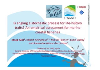 Is angling a stochastic process for life‐history 
  traits? An empirical assessment for marine 
                 coastal fisheries
Josep Alós1, Robert Arlinghaus2,3, Miquel Palmer1, Lucie Buttay1
               and Alexandre Alonso‐Fernández4
                            1IMEDEA (CSIC‐UIB), Spain
  2Leibniz‐Institute of Freshwater Ecology and Inland Fisheries , Berlin, Germany
3Inland Fisheries Management Laboratory, Humboldt‐University at Berlin, Germany
                                4IIM (CSIC), Spain
 