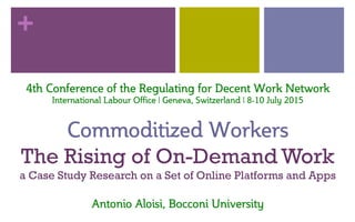 +
4th  Conference  of  the  Regulating  for  Decent  Work  Network  
International  Labour  Office  |  Geneva,  Switzerland  |  8-­10  July  2015  
  
Commoditized  Workers  
The Rising of On-Demand Work
a Case Study Research on a Set of Online Platforms and Apps
  
Antonio  Aloisi,  Bocconi  University  
 