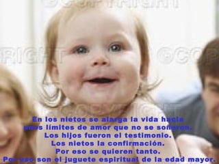 En los nietos se alarga la vida hacia
     unos límites de amor que no se soñaron.
          Los hijos fueron el testimonio.
            Los nietos la confirmación.
             Por eso se quieren tanto.
Por eso son el juguete espiritual de la edad mayor.
 